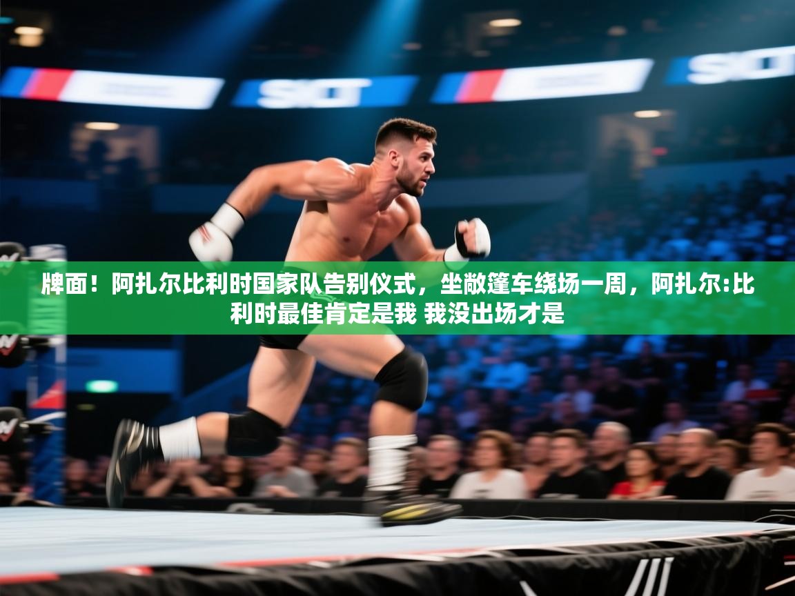 牌面！阿扎尔比利时国家队告别仪式，坐敞篷车绕场一周，阿扎尔:比利时最佳肯定是我 我没出场才是