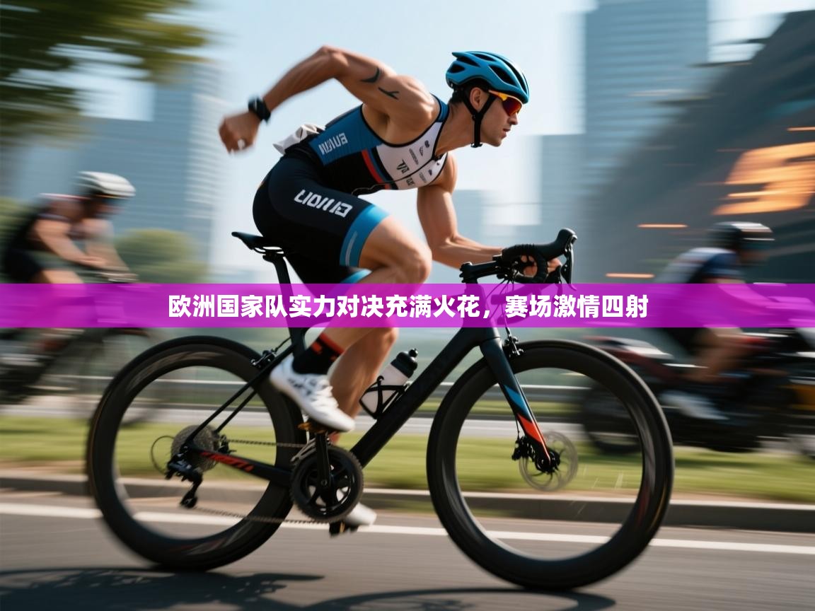 欧洲国家队实力对决充满火花，赛场激情四射